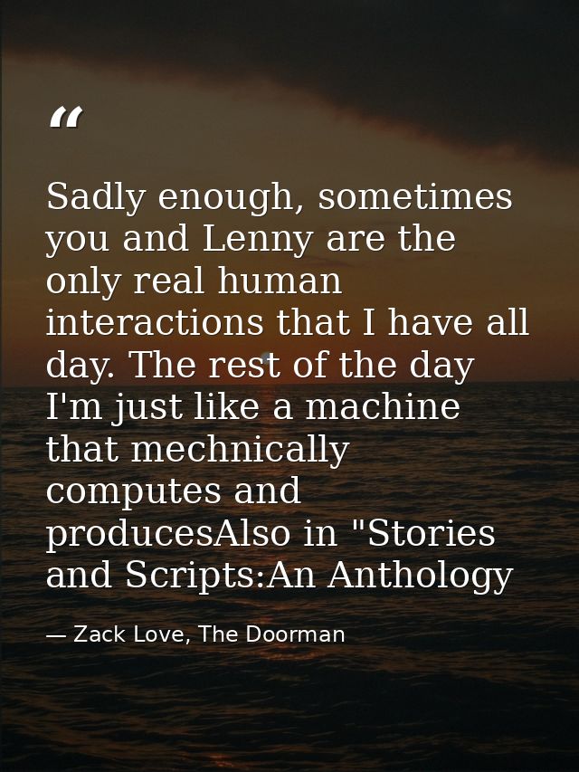 Sadly enough, sometimes you and Lenny are the only real human interactions that I have all day. The rest of the day I'm  — Zack Love, The Doorman