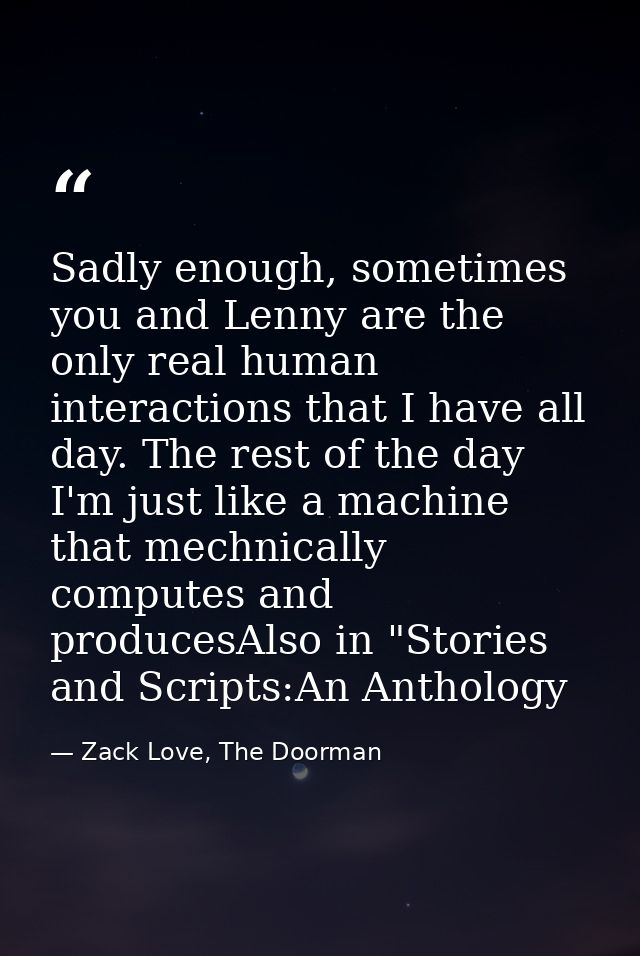 Sadly enough, sometimes you and Lenny are the only real human interactions that I have all day. The rest of the day I'm  — Zack Love, The Doorman