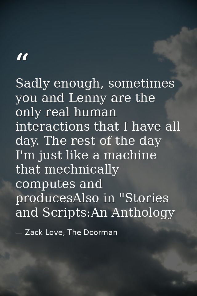 Sadly enough, sometimes you and Lenny are the only real human interactions that I have all day. The rest of the day I'm  — Zack Love, The Doorman