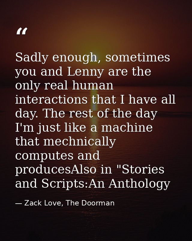 Sadly enough, sometimes you and Lenny are the only real human interactions that I have all day. The rest of the day I'm  — Zack Love, The Doorman