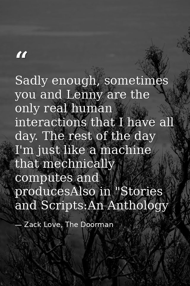 Sadly enough, sometimes you and Lenny are the only real human interactions that I have all day. The rest of the day I'm  — Zack Love, The Doorman