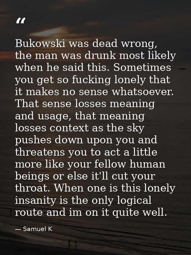 Bukowski was dead wrong, the man was drunk most likely when he said this. Sometimes you get so fucking lonely that it ma — Samuel K