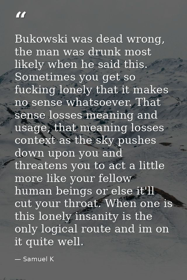 Bukowski was dead wrong, the man was drunk most likely when he said this. Sometimes you get so fucking lonely that it ma — Samuel K