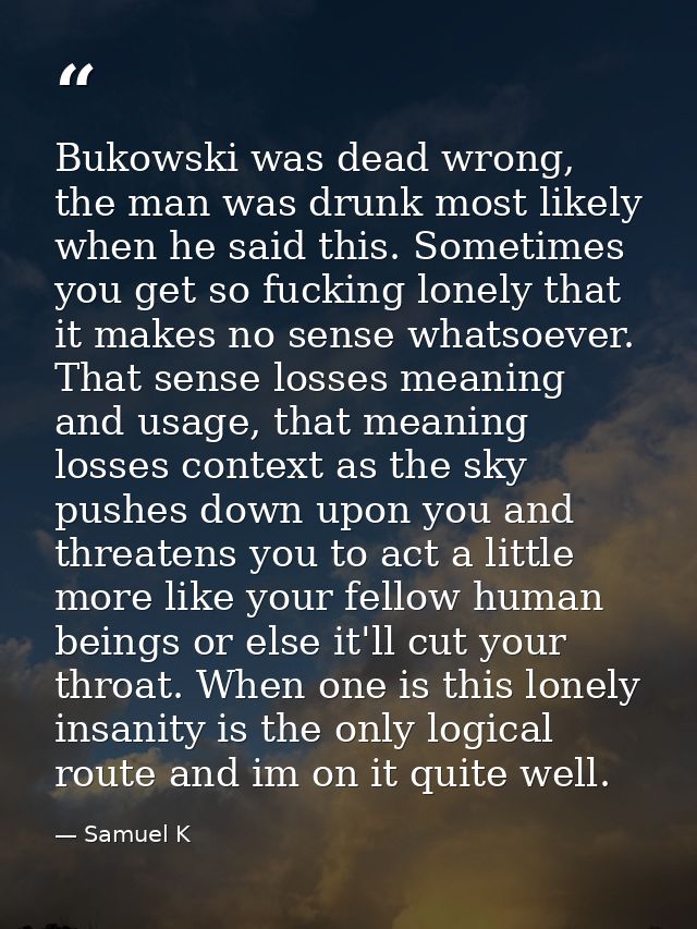 Bukowski was dead wrong, the man was drunk most likely when he said this. Sometimes you get so fucking lonely that it ma — Samuel K