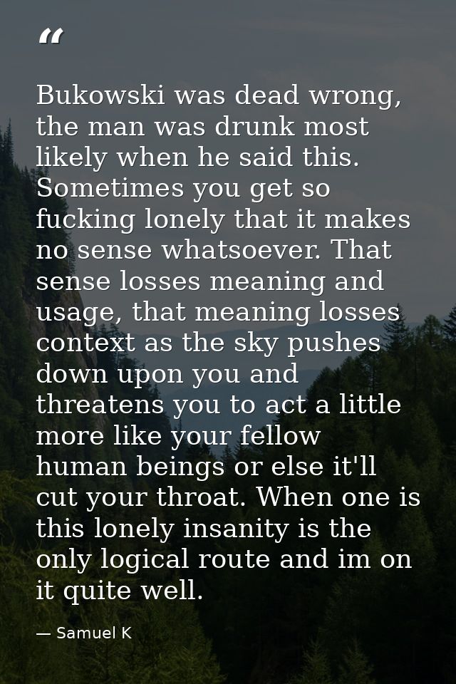 Bukowski was dead wrong, the man was drunk most likely when he said this. Sometimes you get so fucking lonely that it ma — Samuel K