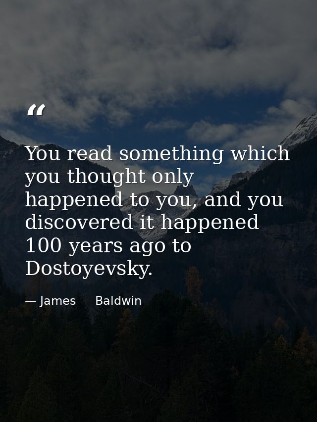 You read something which you thought only happened to you, and you discovered it happened 100 years ago to Dostoyevsky. — James     Baldwin