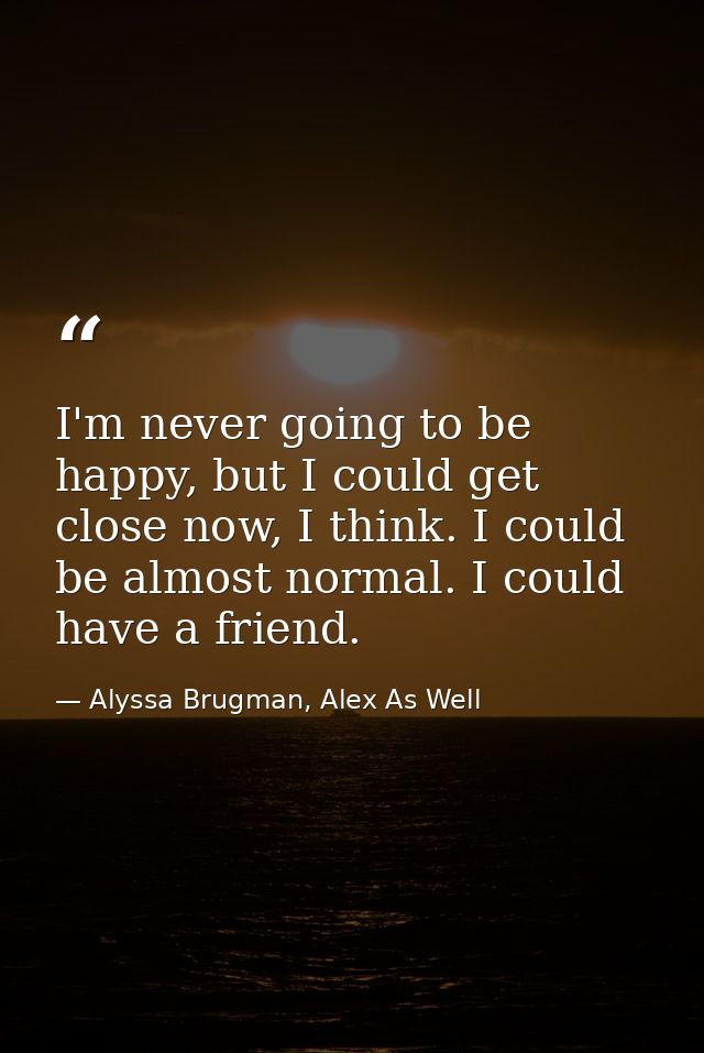 I'm never going to be happy, but I could get close now, I think. I could be almost normal. I could have a friend. — Alyssa Brugman, Alex As Well