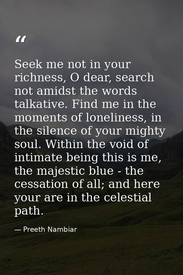 Seek me not in your richness, O dear, search not amidst the words talkative. Find me in the moments of loneliness, in th — Preeth Nambiar