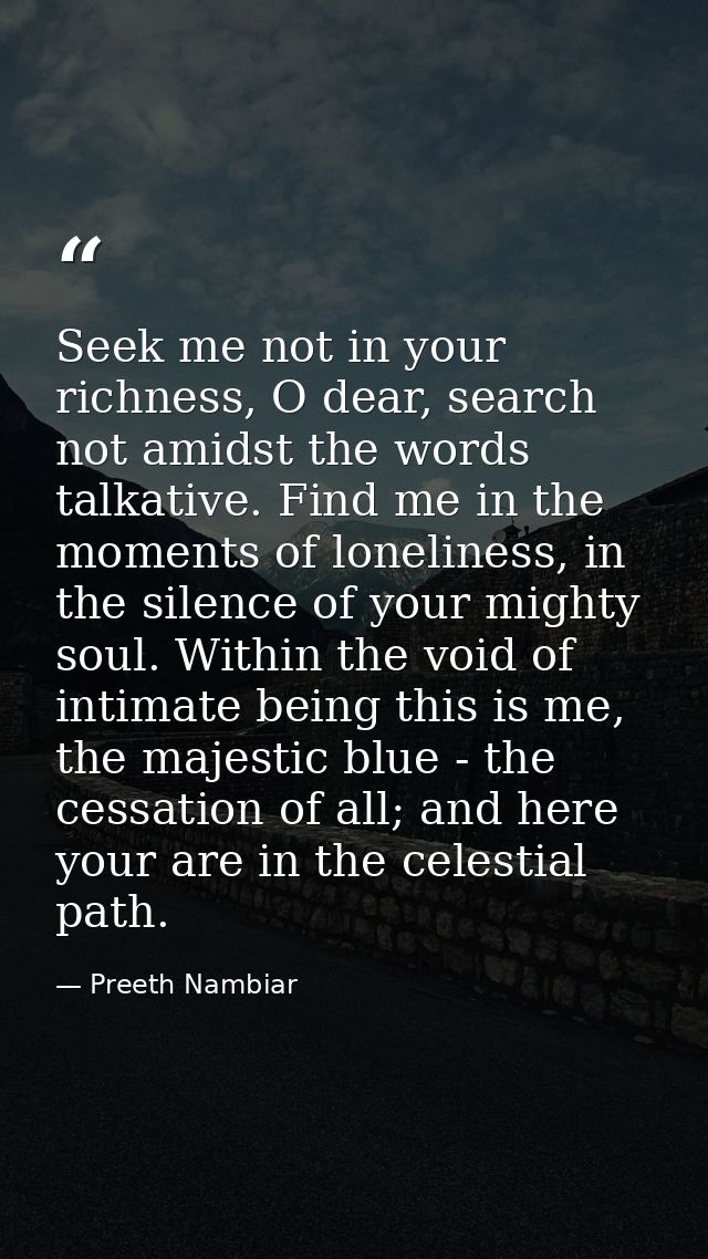 Seek me not in your richness, O dear, search not amidst the words talkative. Find me in the moments of loneliness, in th — Preeth Nambiar