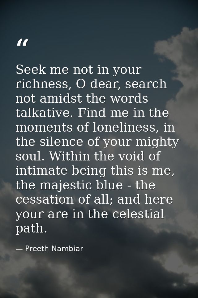 Seek me not in your richness, O dear, search not amidst the words talkative. Find me in the moments of loneliness, in th — Preeth Nambiar