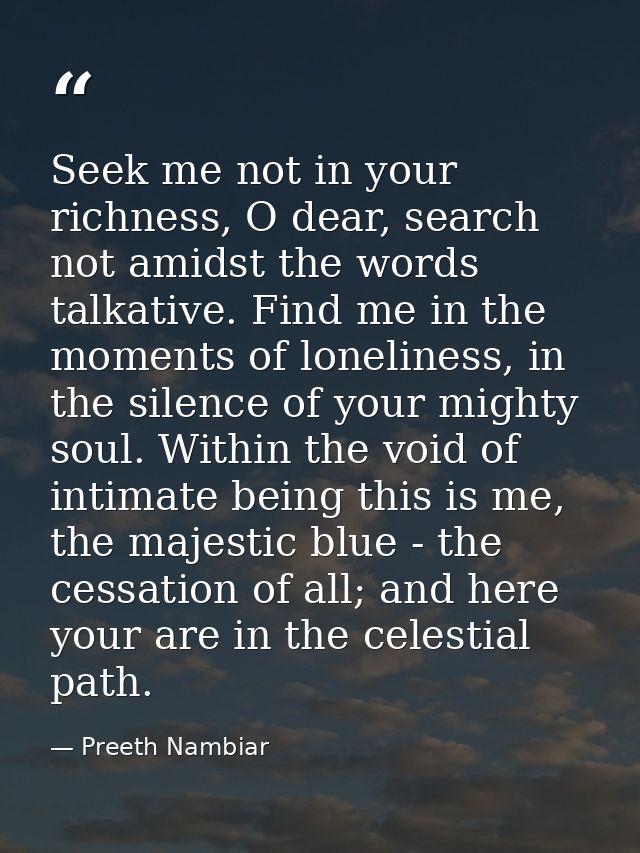 Seek me not in your richness, O dear, search not amidst the words talkative. Find me in the moments of loneliness, in th — Preeth Nambiar