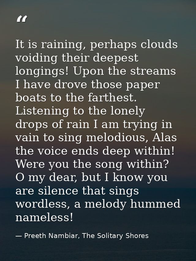 It is raining, perhaps clouds voiding their deepest longings! Upon the streams I have drove those paper boats to the far — Preeth Nambiar, The Solitary Shores