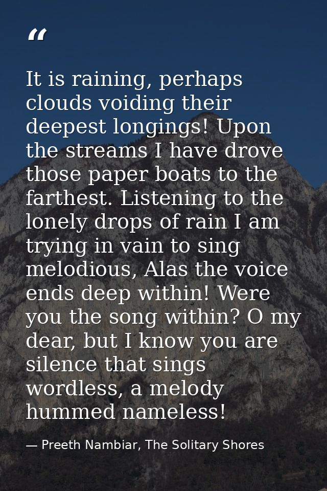 It is raining, perhaps clouds voiding their deepest longings! Upon the streams I have drove those paper boats to the far — Preeth Nambiar, The Solitary Shores