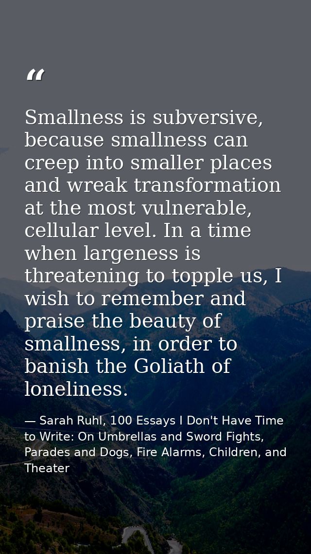 Smallness is subversive, because smallness can creep into smaller places and wreak transformation at the most vulnerable — Sarah Ruhl, 100 Essays I Don't Have Time to Write: On Umbrellas and Sword Fights, Parades and Dogs, Fire Alarms, Children, and Theater