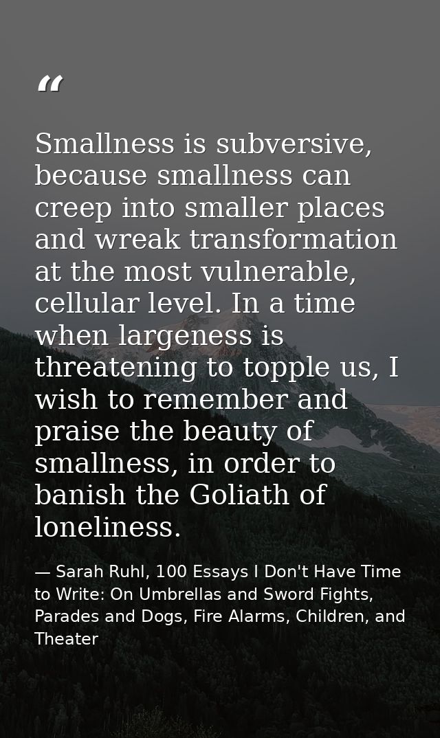 Smallness is subversive, because smallness can creep into smaller places and wreak transformation at the most vulnerable — Sarah Ruhl, 100 Essays I Don't Have Time to Write: On Umbrellas and Sword Fights, Parades and Dogs, Fire Alarms, Children, and Theater