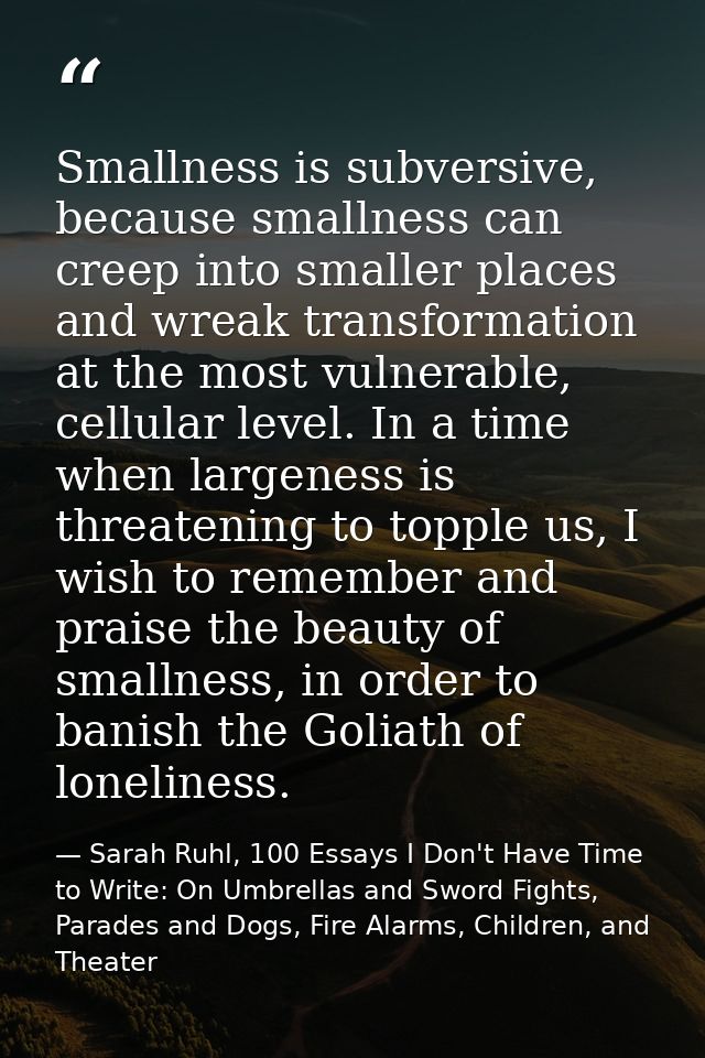 Smallness is subversive, because smallness can creep into smaller places and wreak transformation at the most vulnerable — Sarah Ruhl, 100 Essays I Don't Have Time to Write: On Umbrellas and Sword Fights, Parades and Dogs, Fire Alarms, Children, and Theater