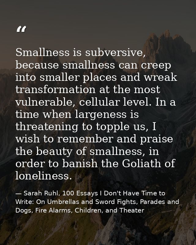 Smallness is subversive, because smallness can creep into smaller places and wreak transformation at the most vulnerable — Sarah Ruhl, 100 Essays I Don't Have Time to Write: On Umbrellas and Sword Fights, Parades and Dogs, Fire Alarms, Children, and Theater