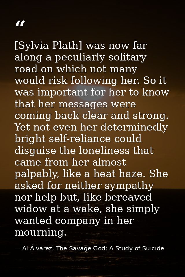 [Sylvia Plath] was now far along a peculiarly solitary road on which not many would risk following her. So it was import — Al Álvarez, The Savage God: A Study of Suicide