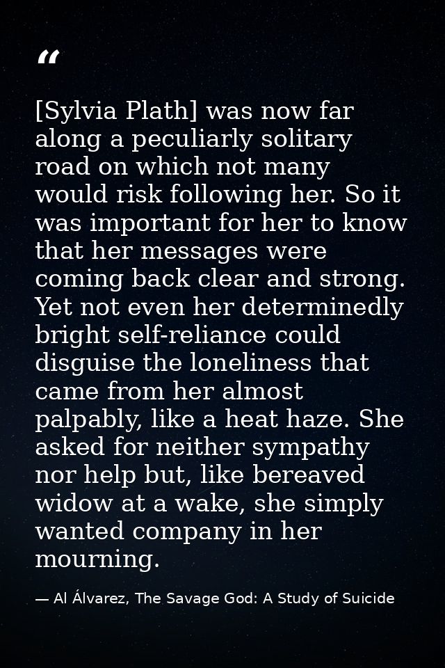 [Sylvia Plath] was now far along a peculiarly solitary road on which not many would risk following her. So it was import — Al Álvarez, The Savage God: A Study of Suicide