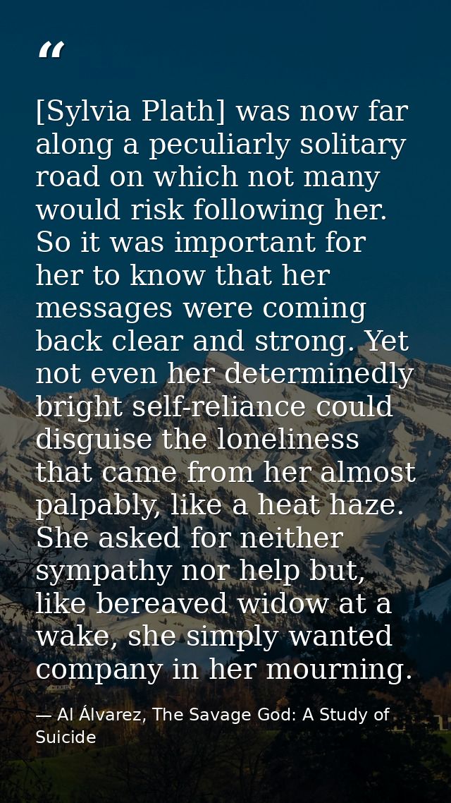 [Sylvia Plath] was now far along a peculiarly solitary road on which not many would risk following her. So it was import — Al Álvarez, The Savage God: A Study of Suicide