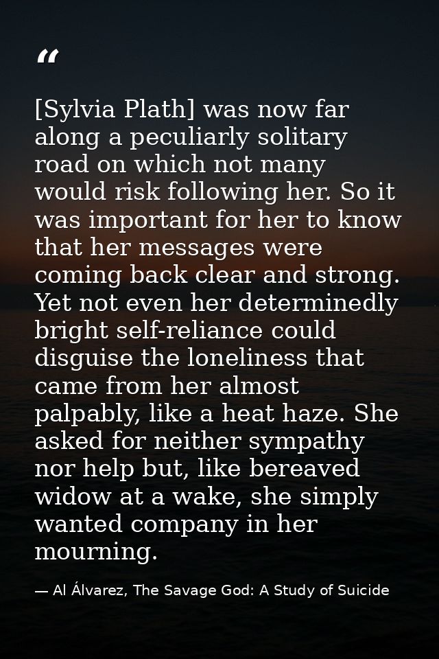 [Sylvia Plath] was now far along a peculiarly solitary road on which not many would risk following her. So it was import — Al Álvarez, The Savage God: A Study of Suicide