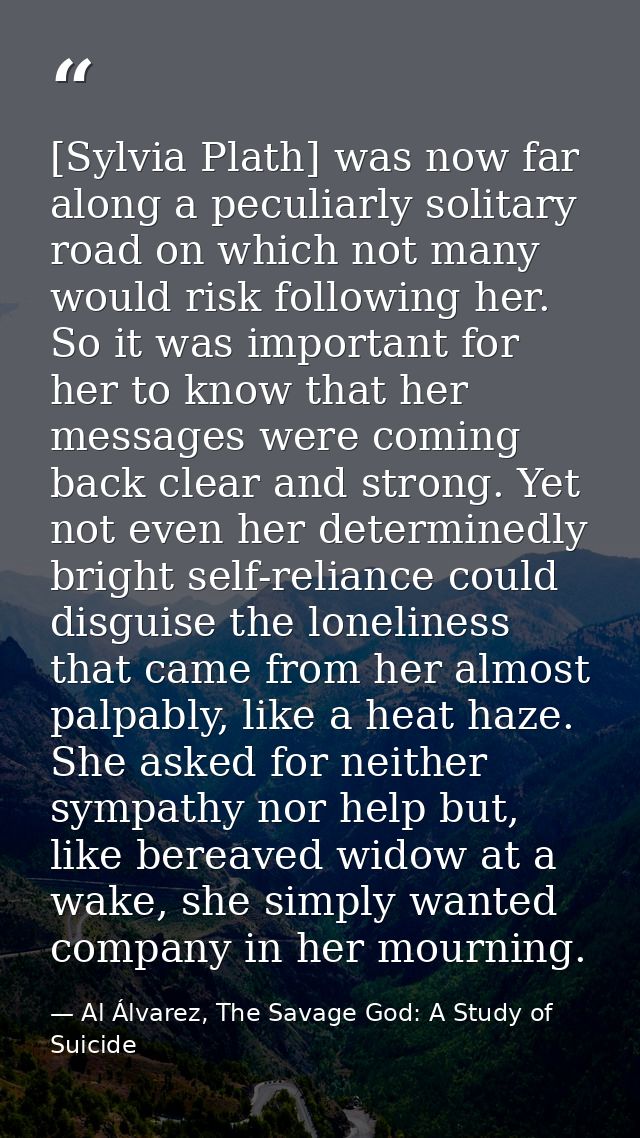 [Sylvia Plath] was now far along a peculiarly solitary road on which not many would risk following her. So it was import — Al Álvarez, The Savage God: A Study of Suicide