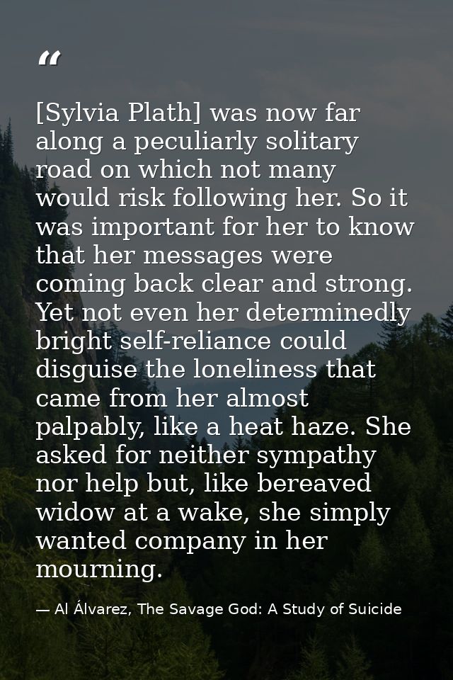 [Sylvia Plath] was now far along a peculiarly solitary road on which not many would risk following her. So it was import — Al Álvarez, The Savage God: A Study of Suicide