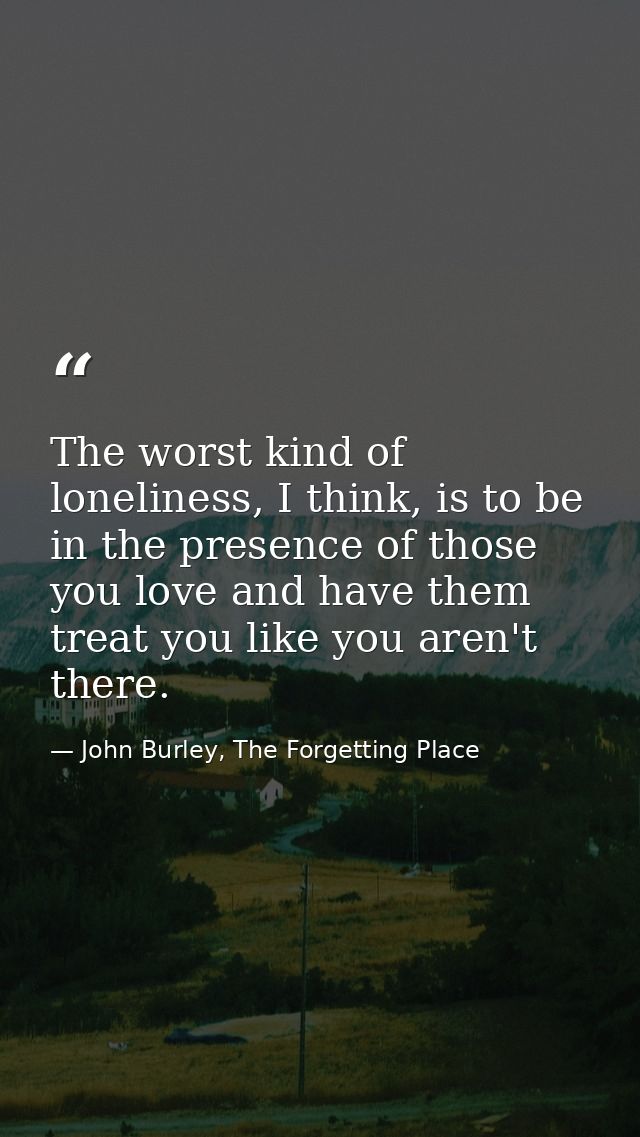 The worst kind of loneliness, I think, is to be in the presence of those you love and have them treat you like you aren' — John Burley, The Forgetting Place