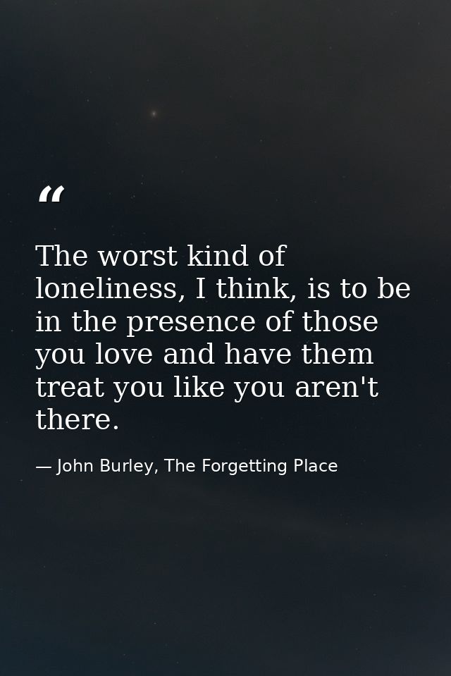 The worst kind of loneliness, I think, is to be in the presence of those you love and have them treat you like you aren' — John Burley, The Forgetting Place
