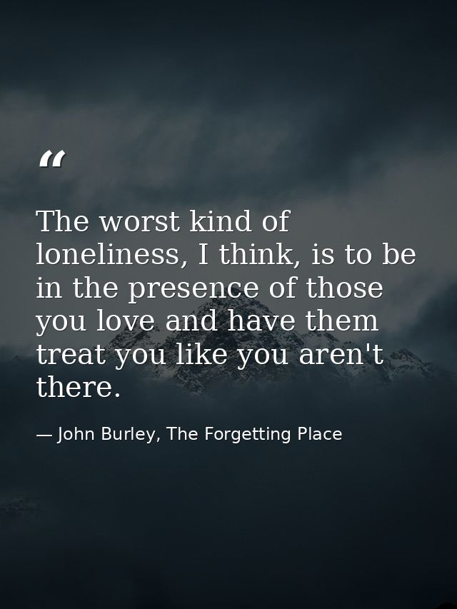 The worst kind of loneliness, I think, is to be in the presence of those you love and have them treat you like you aren' — John Burley, The Forgetting Place