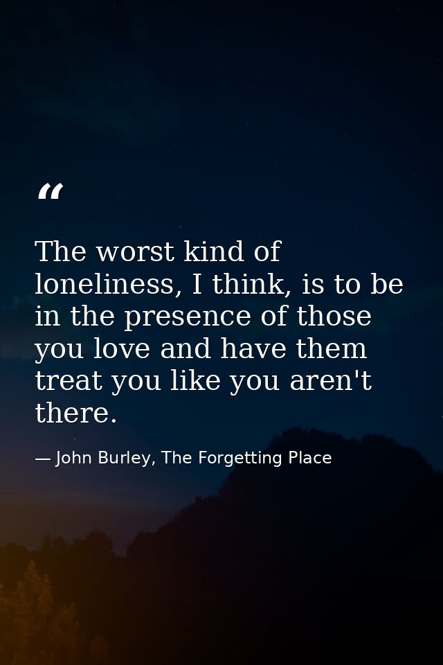 The worst kind of loneliness, I think, is to be in the presence of those you love and have them treat you like you aren' — John Burley, The Forgetting Place