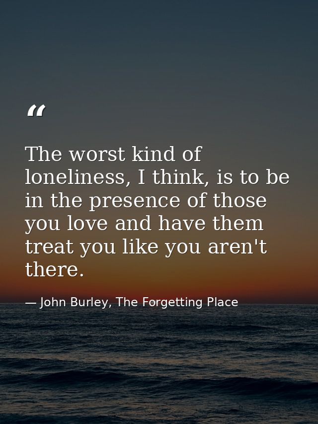 The worst kind of loneliness, I think, is to be in the presence of those you love and have them treat you like you aren' — John Burley, The Forgetting Place