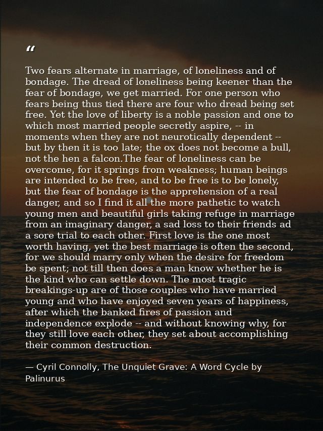 Two fears alternate in marriage, of loneliness and of bondage. The dread of loneliness being keener than the fear of bon — Cyril Connolly, The Unquiet Grave: A Word Cycle by Palinurus