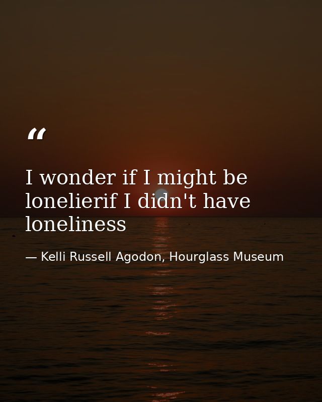 I wonder if I might be lonelierif I didn't have loneliness — Kelli Russell Agodon, Hourglass Museum