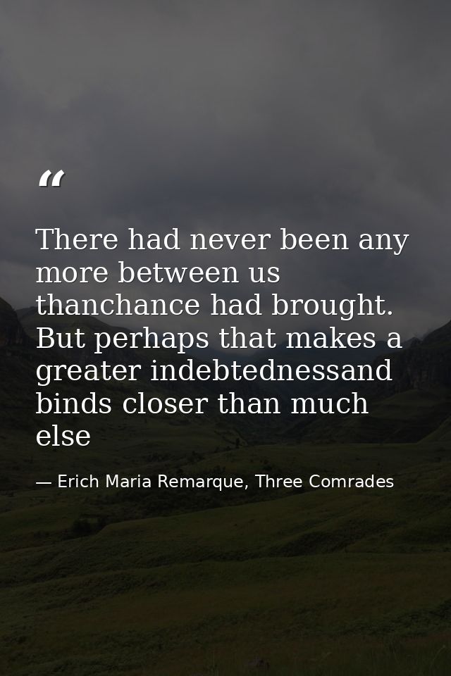 There had never been any more between us thanchance had brought. But perhaps that makes a greater indebtednessand binds  — Erich Maria Remarque, Three Comrades