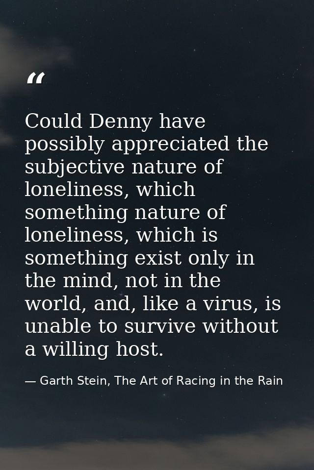 Could Denny have possibly appreciated the subjective nature of loneliness, which something nature of loneliness, which i — Garth Stein, The Art of Racing in the Rain
