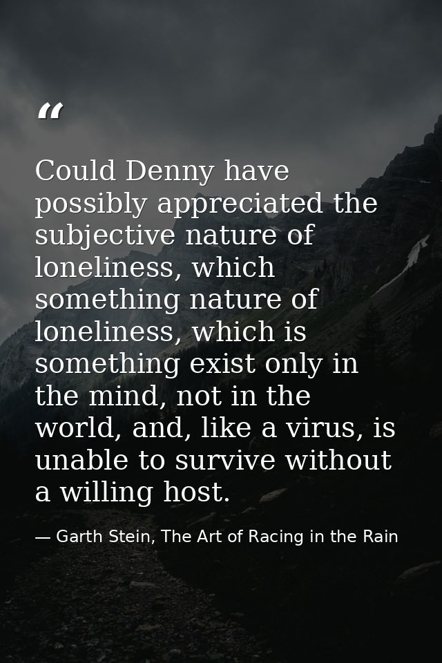 Could Denny have possibly appreciated the subjective nature of loneliness, which something nature of loneliness, which i — Garth Stein, The Art of Racing in the Rain