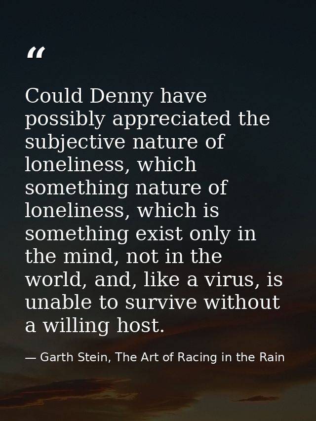 Could Denny have possibly appreciated the subjective nature of loneliness, which something nature of loneliness, which i — Garth Stein, The Art of Racing in the Rain