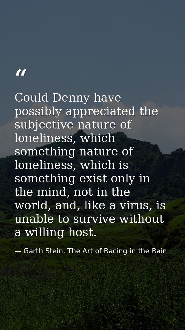 Could Denny have possibly appreciated the subjective nature of loneliness, which something nature of loneliness, which i — Garth Stein, The Art of Racing in the Rain
