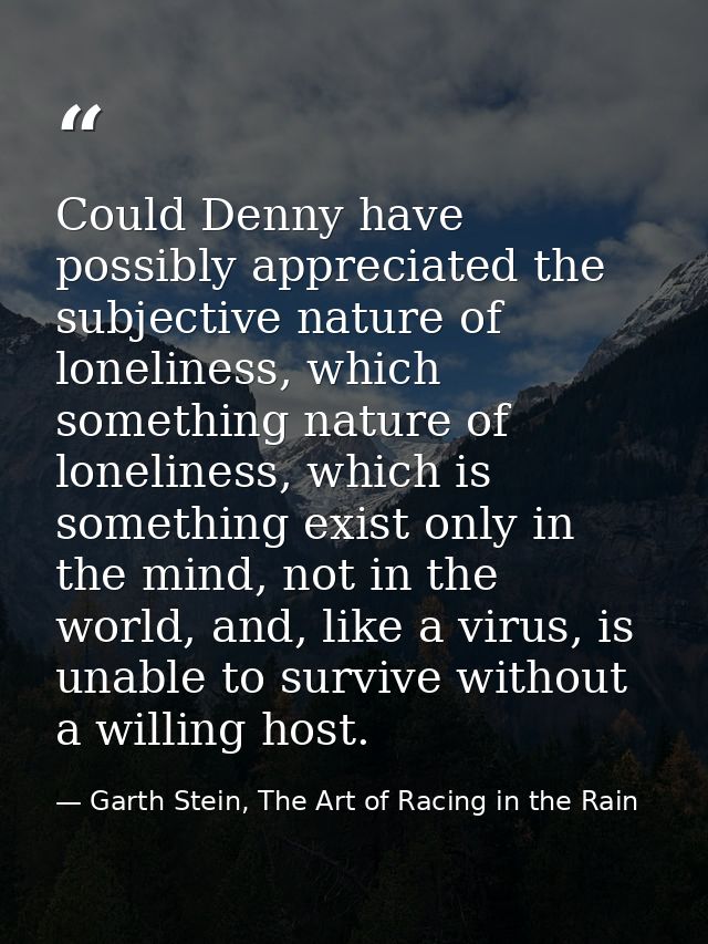 Could Denny have possibly appreciated the subjective nature of loneliness, which something nature of loneliness, which i — Garth Stein, The Art of Racing in the Rain