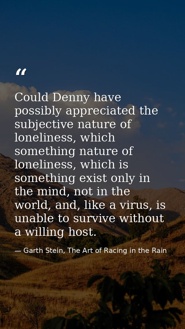 Could Denny have possibly appreciated the subjective nature of loneliness, which something nature of loneliness, which i — Garth Stein, The Art of Racing in the Rain