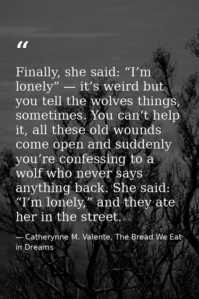 Finally, she said: “I’m lonely” — it’s weird but you tell the wolves things, sometimes. You can’t help it, all these old — Catherynne M. Valente, The Bread We Eat in Dreams