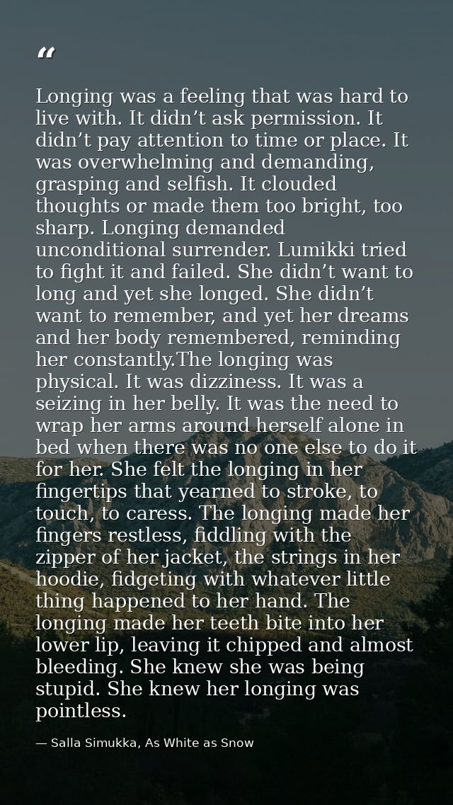 Longing was a feeling that was hard to live with. It didn’t ask permission. It didn’t pay attention to time or place. It — Salla Simukka, As White as Snow