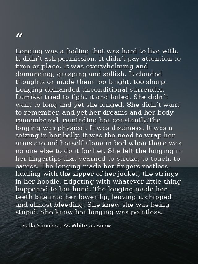Longing was a feeling that was hard to live with. It didn’t ask permission. It didn’t pay attention to time or place. It — Salla Simukka, As White as Snow