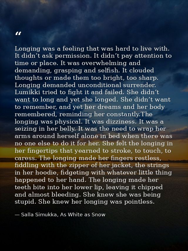 Longing was a feeling that was hard to live with. It didn’t ask permission. It didn’t pay attention to time or place. It — Salla Simukka, As White as Snow