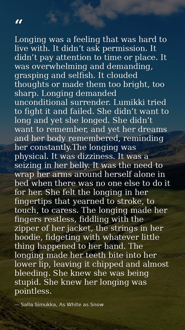 Longing was a feeling that was hard to live with. It didn’t ask permission. It didn’t pay attention to time or place. It — Salla Simukka, As White as Snow