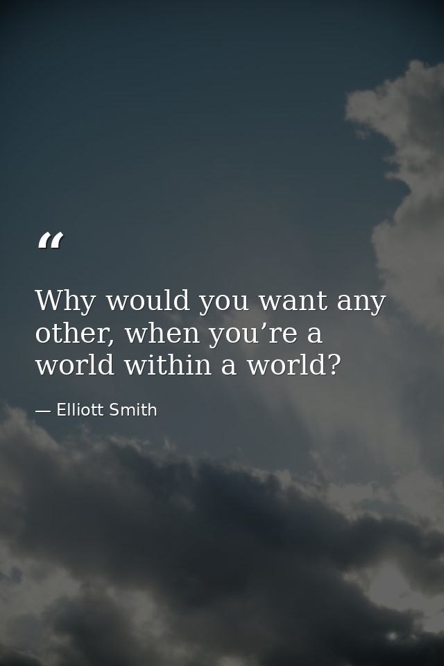 Why would you want any other, when you’re a world within a world? — Elliott Smith