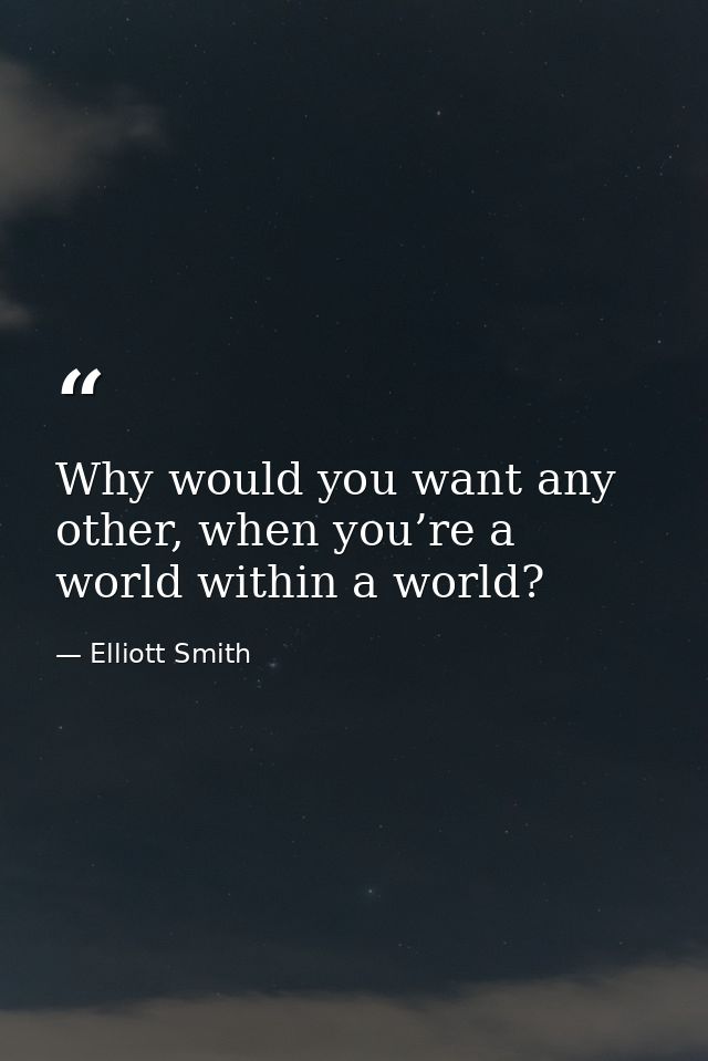 Why would you want any other, when you’re a world within a world? — Elliott Smith