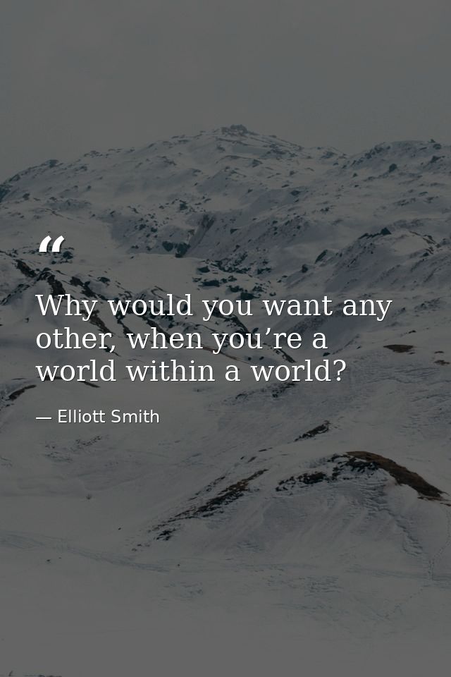 Why would you want any other, when you’re a world within a world? — Elliott Smith