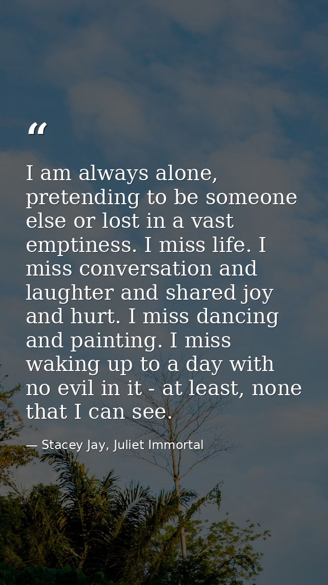 I am always alone, pretending to be someone else or lost in a vast emptiness. I miss life. I miss conversation and laugh — Stacey Jay, Juliet Immortal